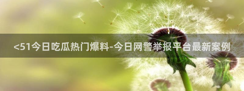cg吃瓜群众最新版网址:<51今日吃瓜热门爆料-今日网警举报平台最新案例
